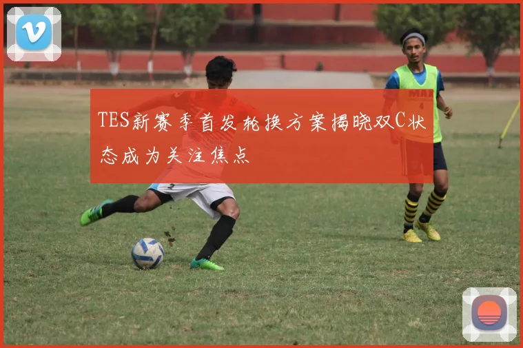 TES新赛季首发轮换方案揭晓双C状态成为关注焦点