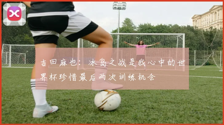 吉田麻也：冰岛之战是我心中的世界杯珍惜最后两次训练机会