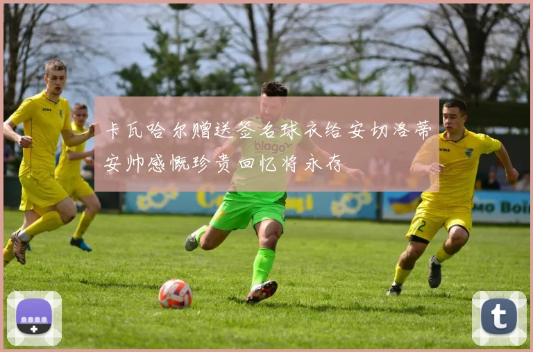 卡瓦哈尔赠送签名球衣给安切洛蒂安帅感慨珍贵回忆将永存