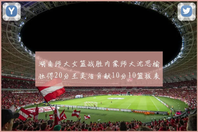 湖南师大女篮战胜内蒙师大沈思榆独得20分王奕洁贡献10分10篮板表现出色