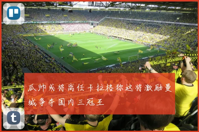 瓜帅或将离任卡拉格称这将激励曼城争夺国内三冠王