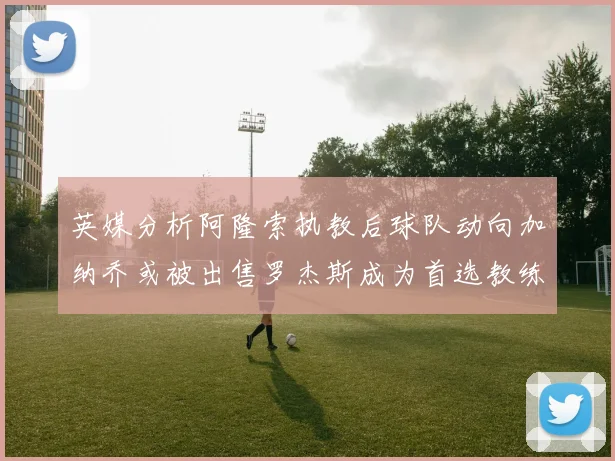 英媒分析阿隆索执教后球队动向加纳乔或被出售罗杰斯成为首选教练