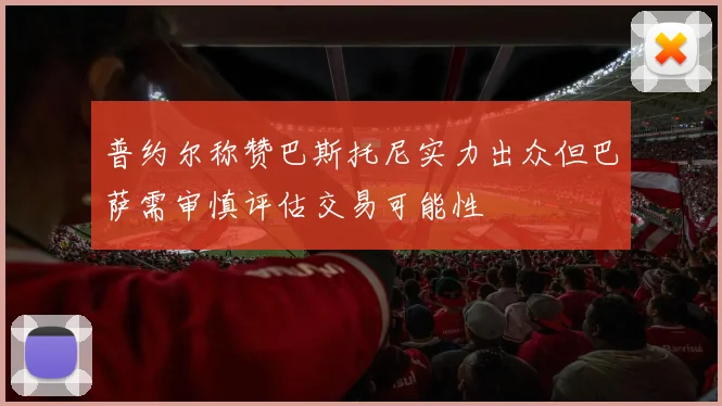 普约尔称赞巴斯托尼实力出众但巴萨需审慎评估交易可能性