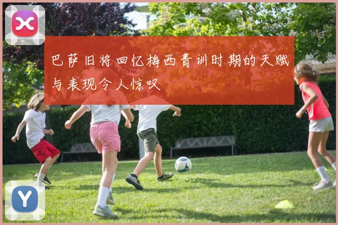 巴萨旧将回忆梅西青训时期的天赋与表现令人惊叹