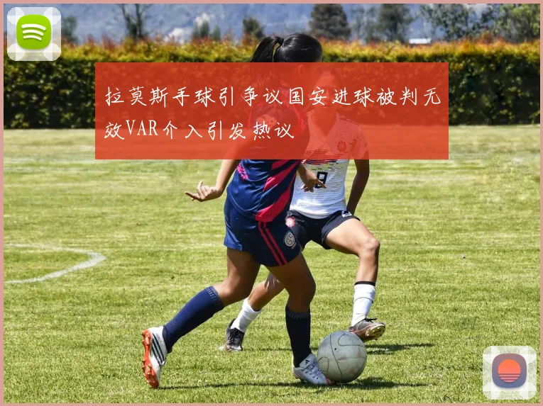 拉莫斯手球引争议国安进球被判无效VAR介入引发热议