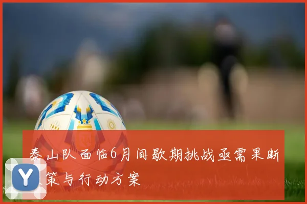 泰山队面临6月间歇期挑战亟需果断决策与行动方案